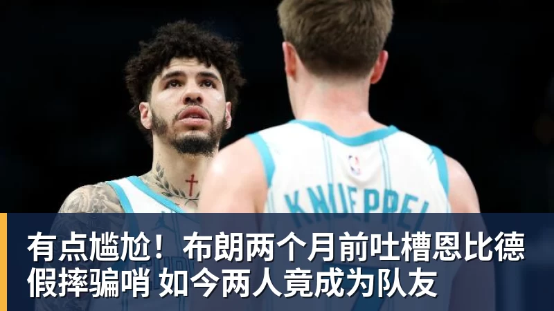 华体会体育有点尴尬！布朗两个月前吐槽恩比德假摔骗哨 如今两人竟成为队友