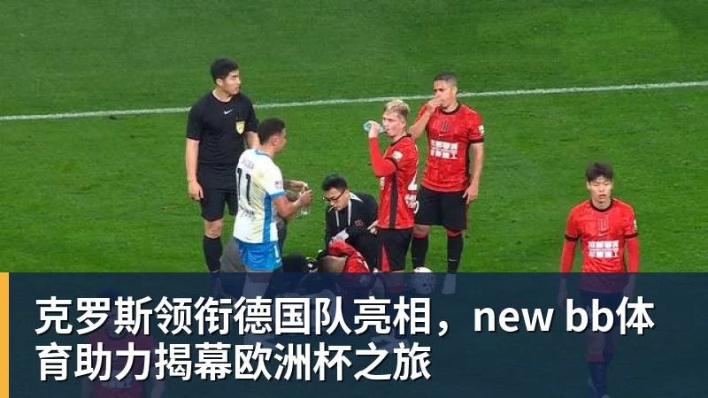 华体会体育克罗斯领衔德国队亮相，new bb体育助力揭幕欧洲杯之旅