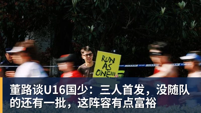华体会体育董路谈U16国少：三人首发，没随队的还有一批，这阵容有点富裕